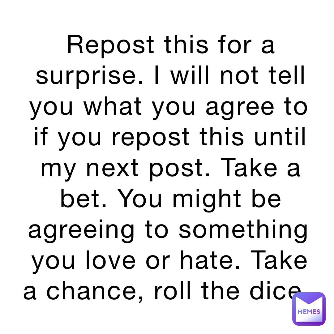 Repost this for a surprise. I will not tell you what you agree to if you repost this until my next post. Take a bet. You might be agreeing to something you love or hate. Take a chance, roll the dice.