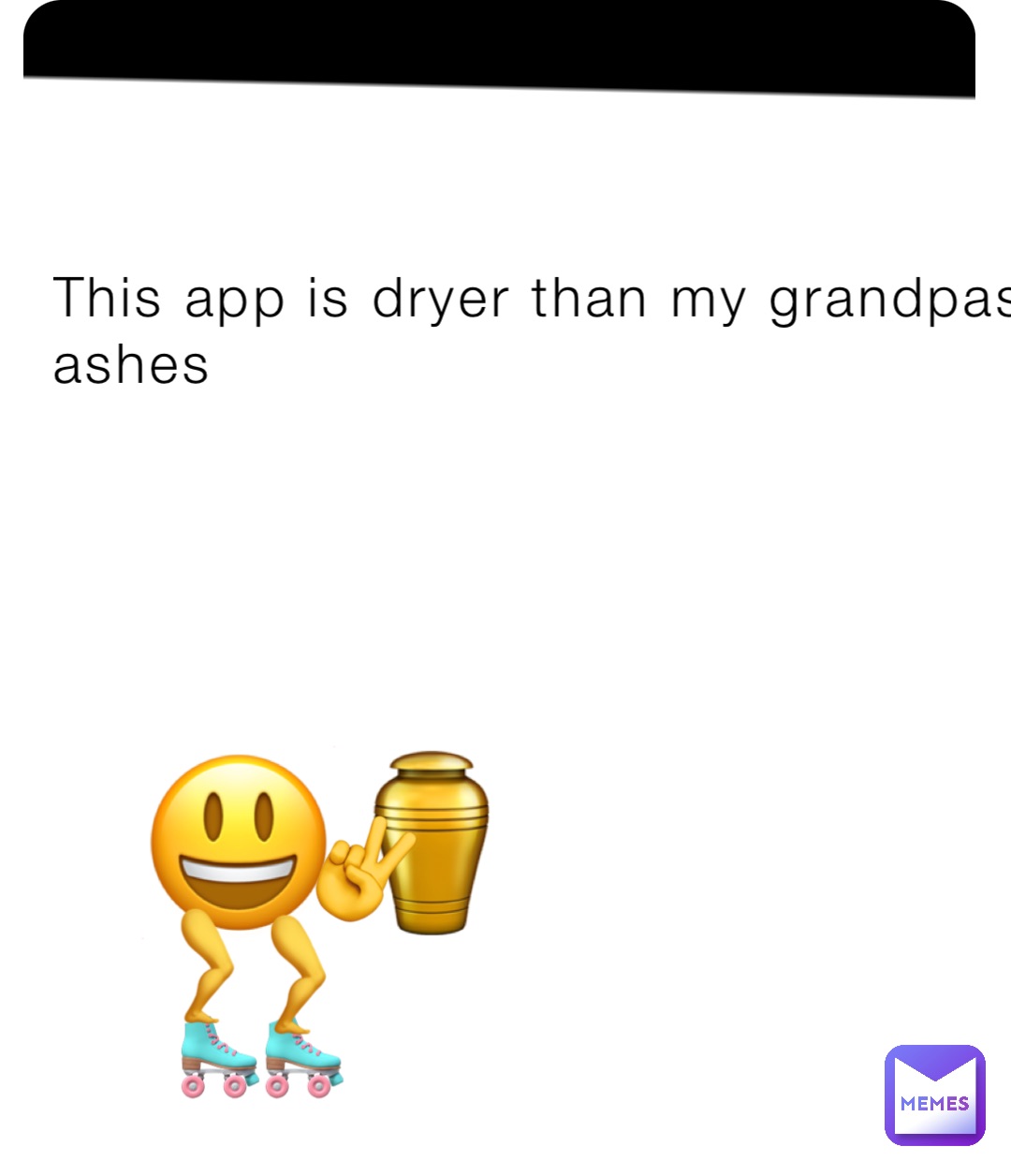 This app is dryer than my grandpas ashes 😃⚱️ 🛼🛼 🦵 🦵 ✌️