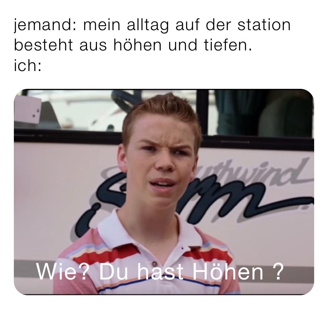 jemand: mein alltag auf der station besteht aus höhen und tiefen.
ich: