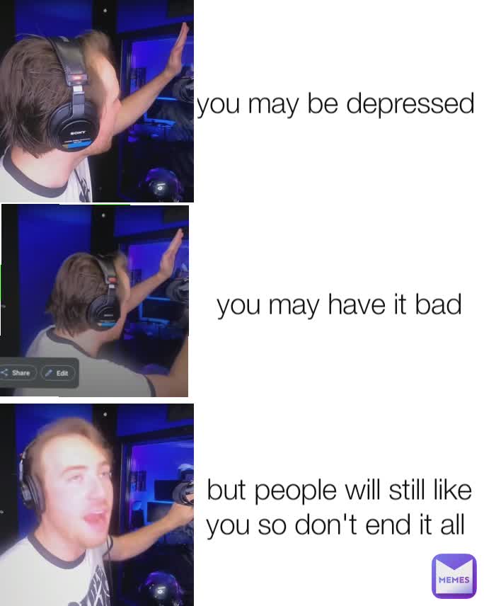 you may be depressed  you may have it bad but people will still like you so don't end it all 