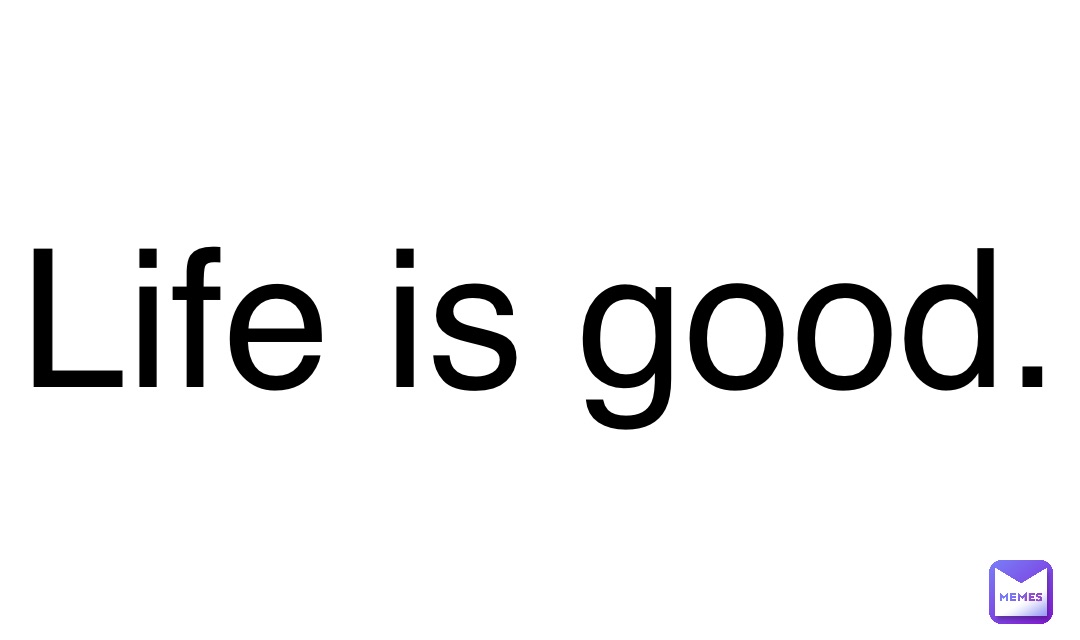 Life is good.