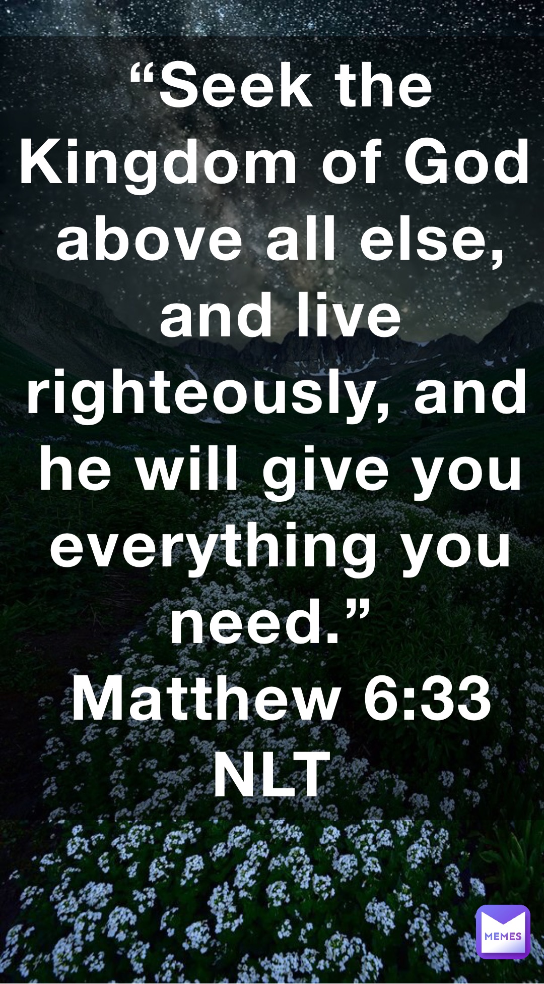 “Seek the Kingdom of God above all else, and live righteously, and he will give you everything you need.”
‭‭Matthew‬ ‭6:33‬ ‭NLT‬‬