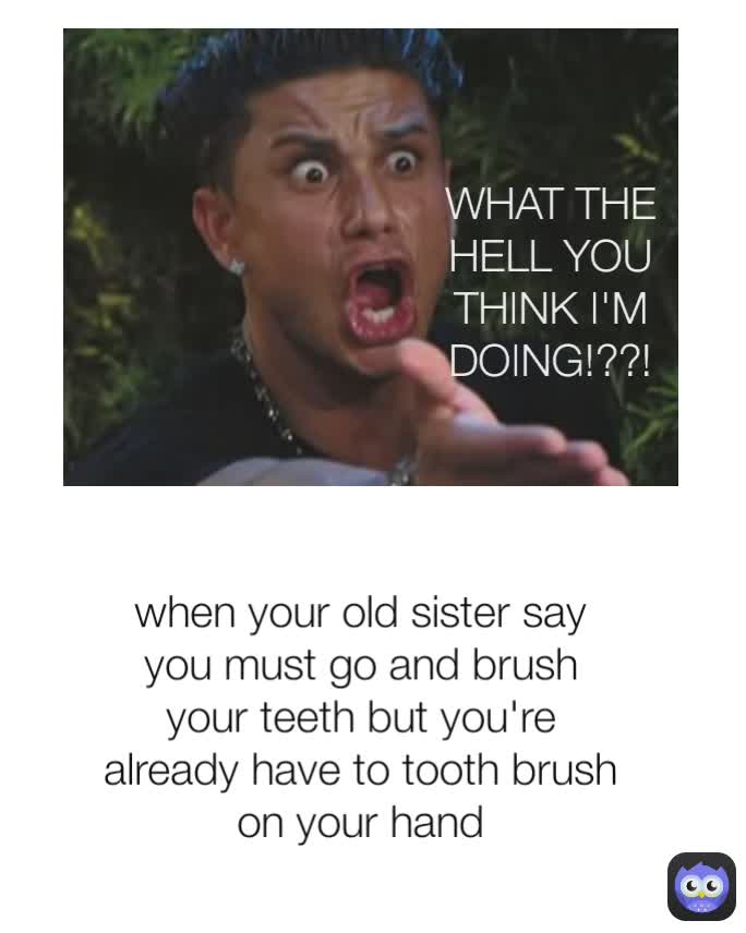 WHAT THE HELL YOU THINK I'M DOING!??!!! WHAT THE HELL YOU THINK I'M DOING!??! when your old sister say you must go and brush your teeth but you're already have to tooth brush on your hand