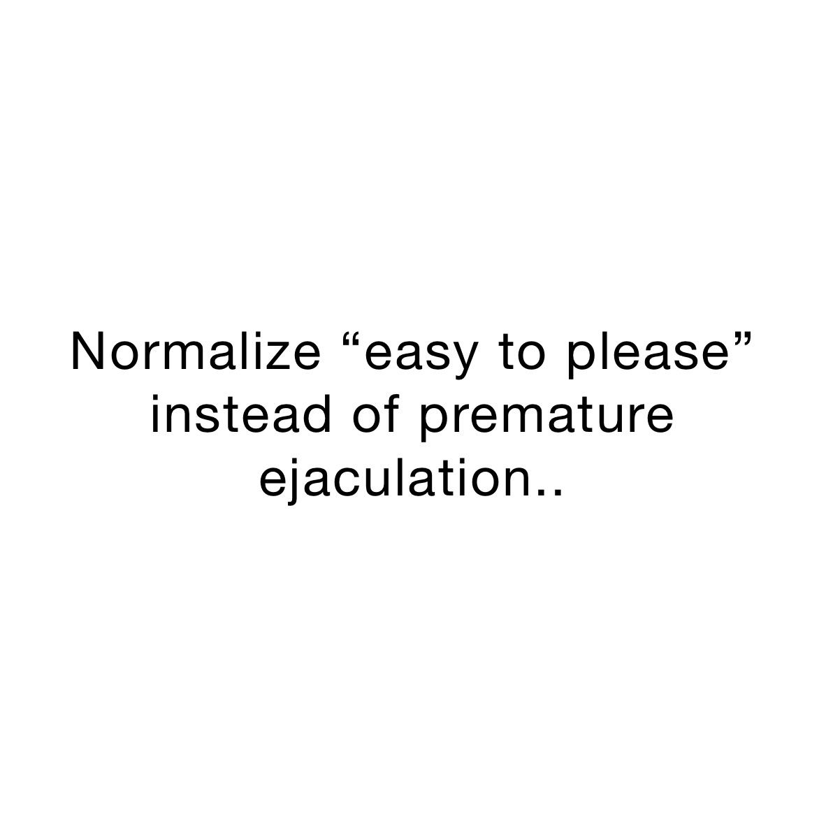 Normalize “easy to please” instead of premature ejaculation..