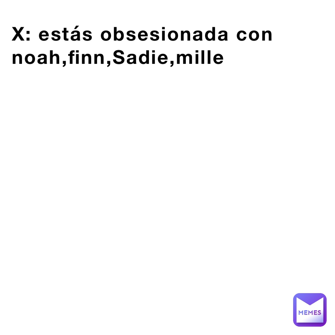 X: estás obsesionada con noah,finn,Sadie,mille