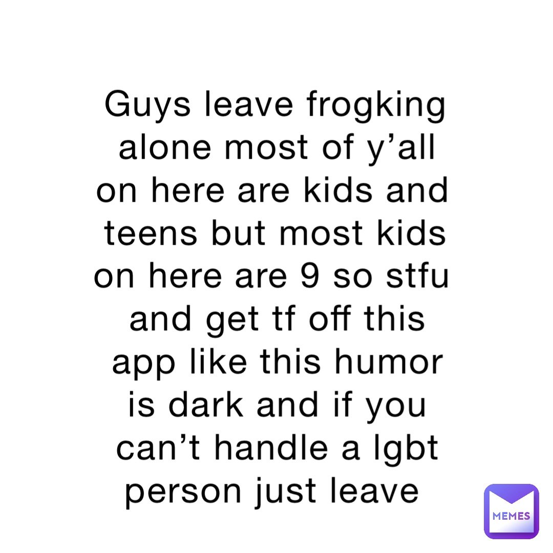 Guys leave frogking alone most of y’all on here are kids and teens but most kids on here are 9 so stfu and get tf off this app like this humor is dark and if you can’t handle a lgbt person just leave