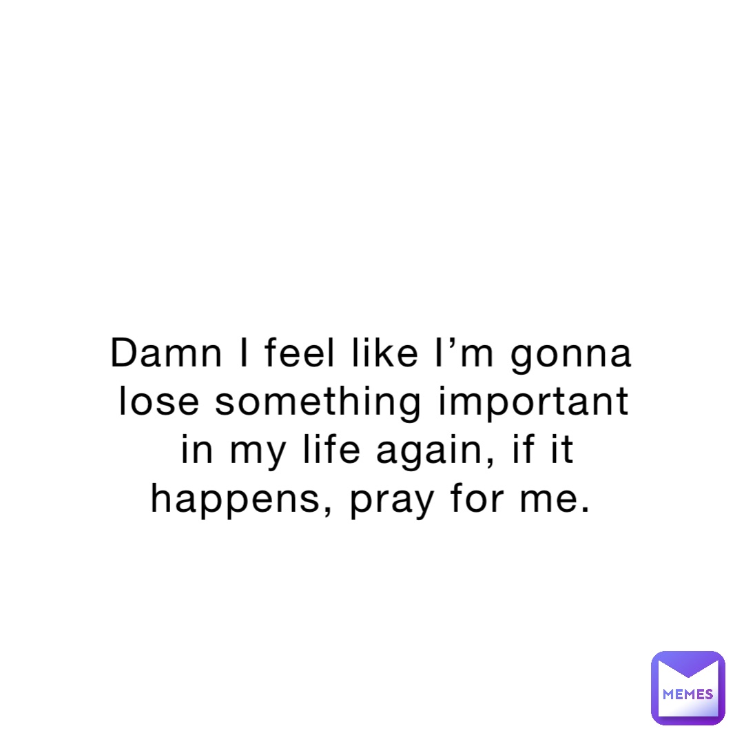 Damn I feel like I’m gonna lose something important in my life again, if it happens, pray for me.