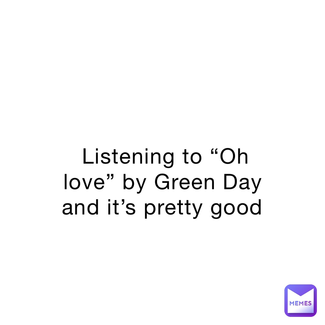 Listening to “Oh love” by Green Day and it’s pretty good