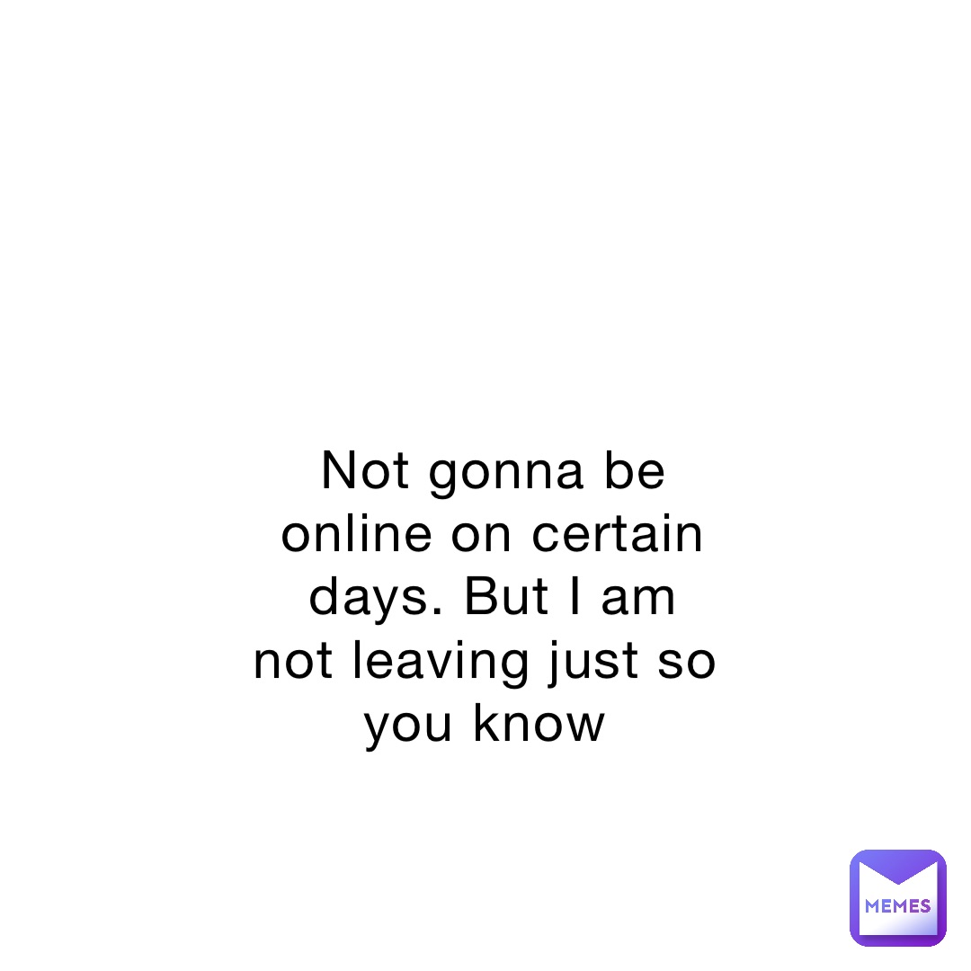Not gonna be online on certain days. But I am not leaving just so you know