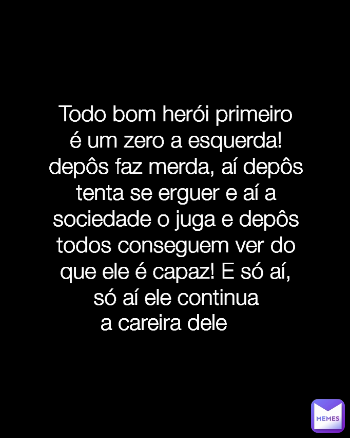 Todo bom herói primeiro é um zero a esquerda! depôs faz merda, aí depôs tenta se erguer e aí a sociedade o juga e depôs todos conseguem ver do que ele é capaz! E só aí, só aí ele continua a careira dele Type Text