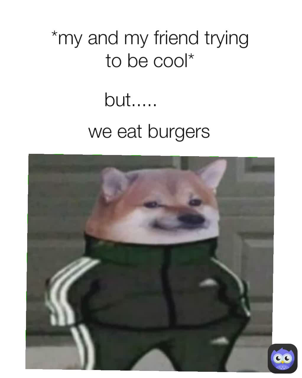 *my and my friend trying to be cool* we eat burgers but..... 