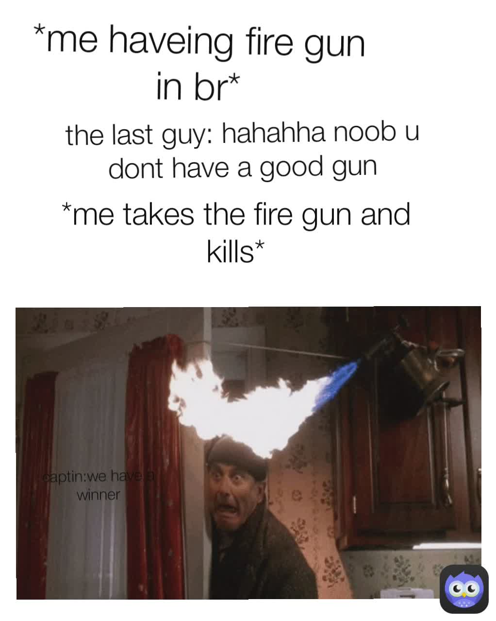 *me haveing fire gun in br*
 the last guy: hahahha noob u dont have a good gun *me takes the fire gun and kills* captin:we have a winner