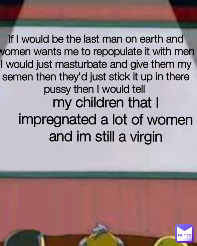 my children that I impregnated a lot of women and im still a virgin If I would be the last man on earth and women wants me to repopulate it with men I would just masturbate and give them my semen then they'd just stick it up in there pussy then I would tell  Type Text