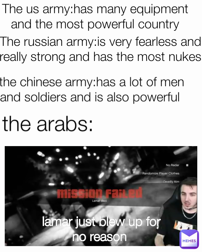 lamar just blew up for no reason  The us army:has many equipment and the most powerful country the chinese army:has a lot of men and soldiers and is also powerful  Type Text The russian army:is very fearless and really strong and has the most nukes the arabs: