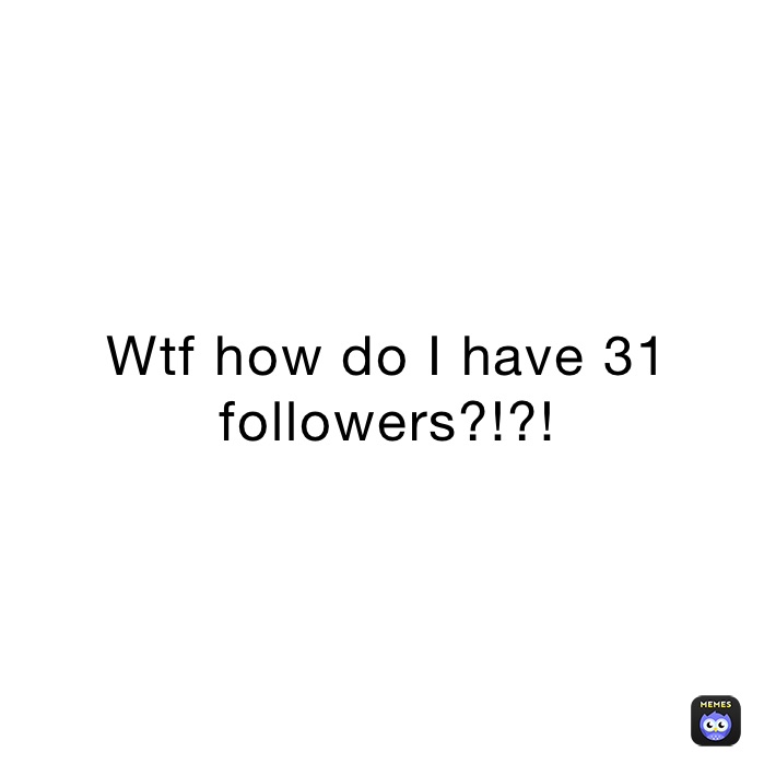 Wtf how do I have 31 followers?!?!
