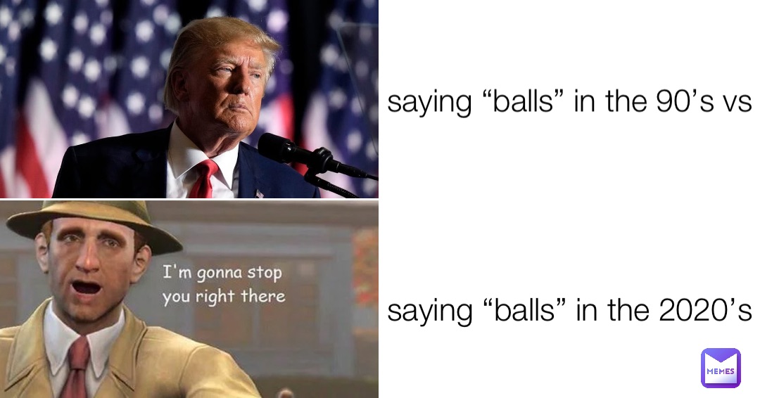 saying “balls” in the 90’s vs saying “balls” in the 2020’s