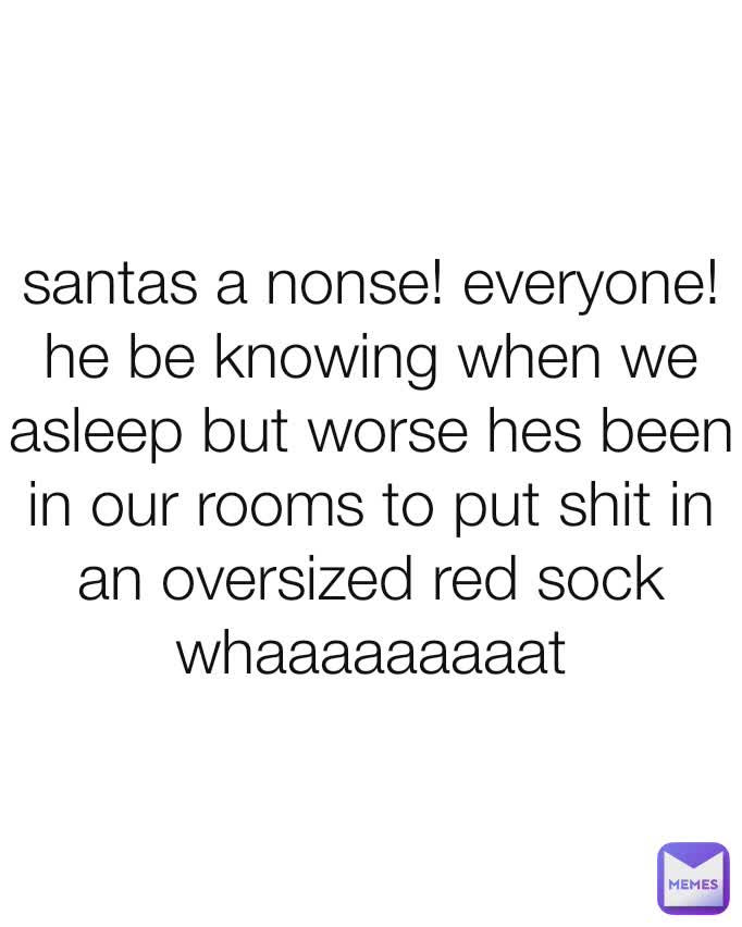 santas a nonse! everyone! he be knowing when we asleep but worse hes been in our rooms to put shit in an oversized red sock
whaaaaaaaaat