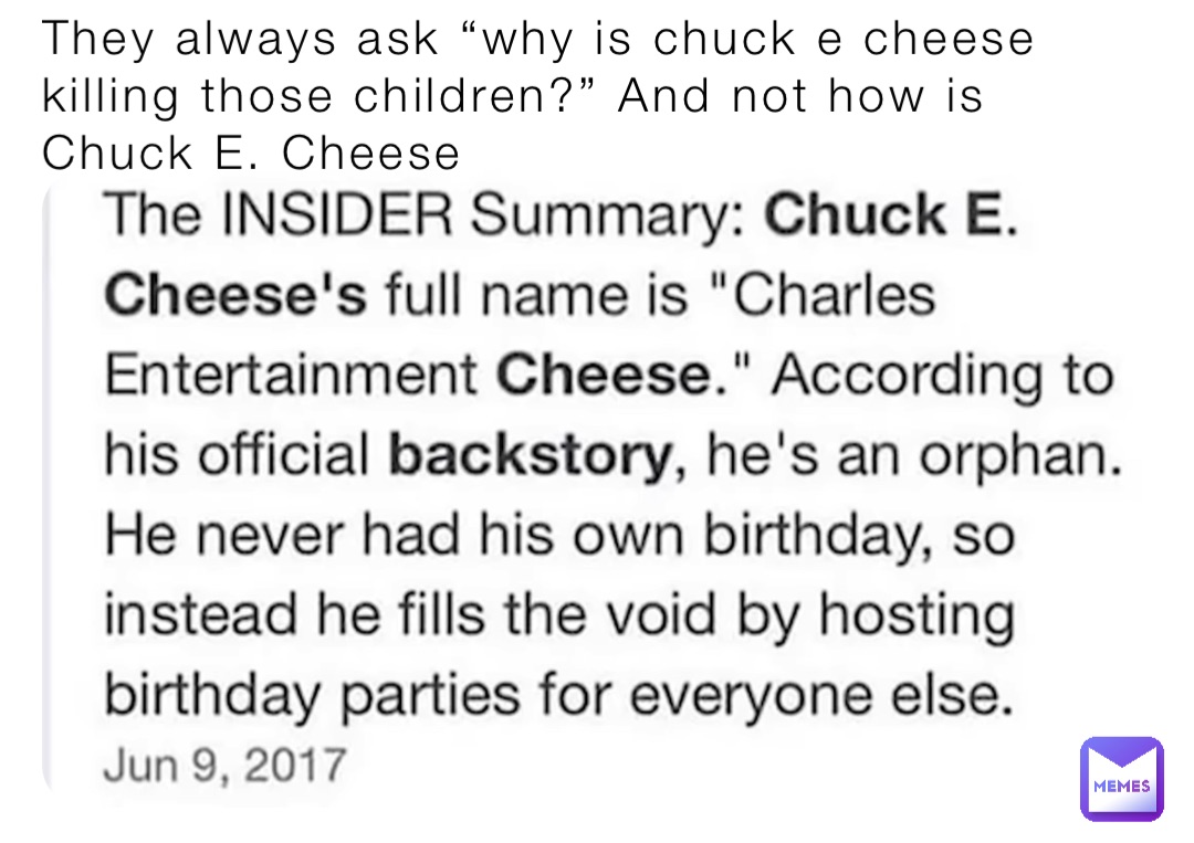 They always ask “why is chuck e cheese killing those children?” And not how is Chuck E. Cheese