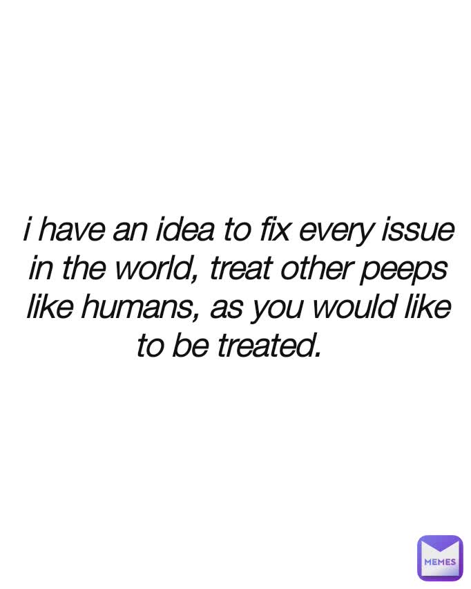 i have an idea to fix every issue in the world, treat other peeps like humans, as you would like to be treated.