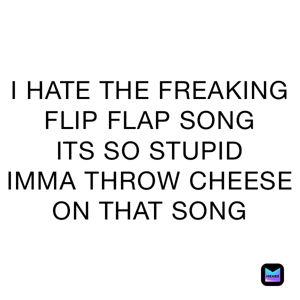 I HATE THE FREAKING
FLIP FLAP SONG
ITS SO STUPID 
IMMA THROW CHEESE ON THAT SONG