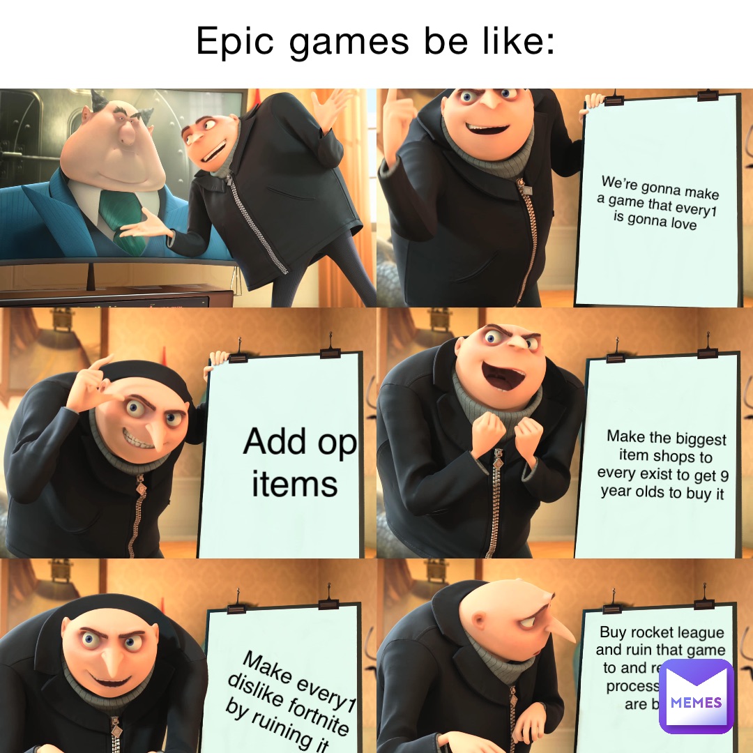 Epic games be like: We’re gonna make a game that every1 is gonna love Add op items Make the biggest item shops to every exist to get 9 year olds to buy it Make every1 dislike fortnite by ruining it Buy rocket league and ruin that game to and repeat the process until we are broke.