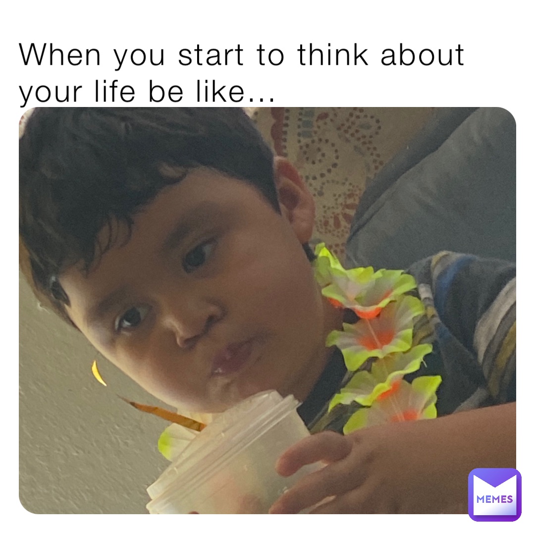 When you start to think about your life be like…