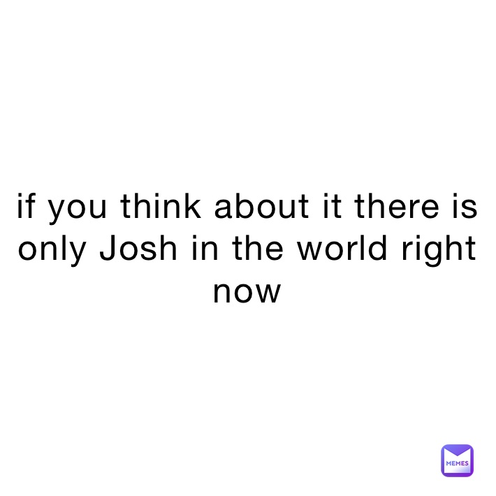 if you think about it there is only Josh in the world right now