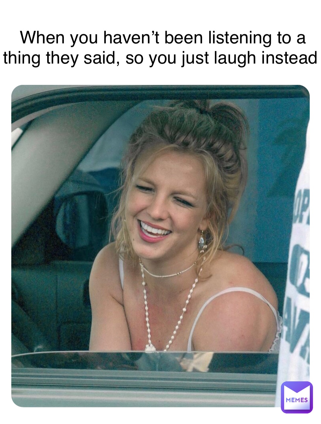 When you haven’t been listening to a thing they said, so you just laugh instead