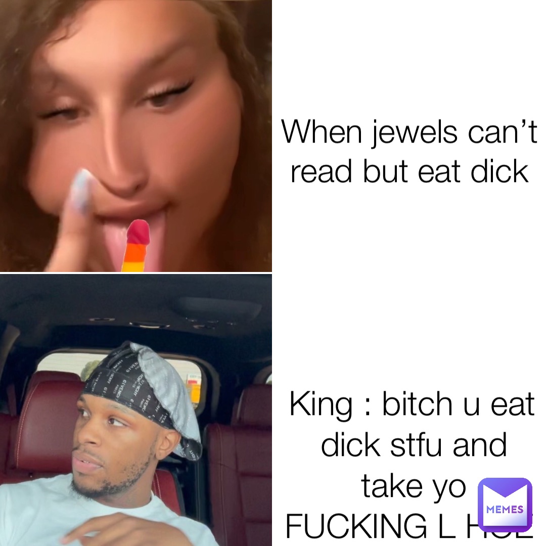 When jewels can’t read but eat dick King : bitch u eat dick stfu and take yo FUCKING L HOE