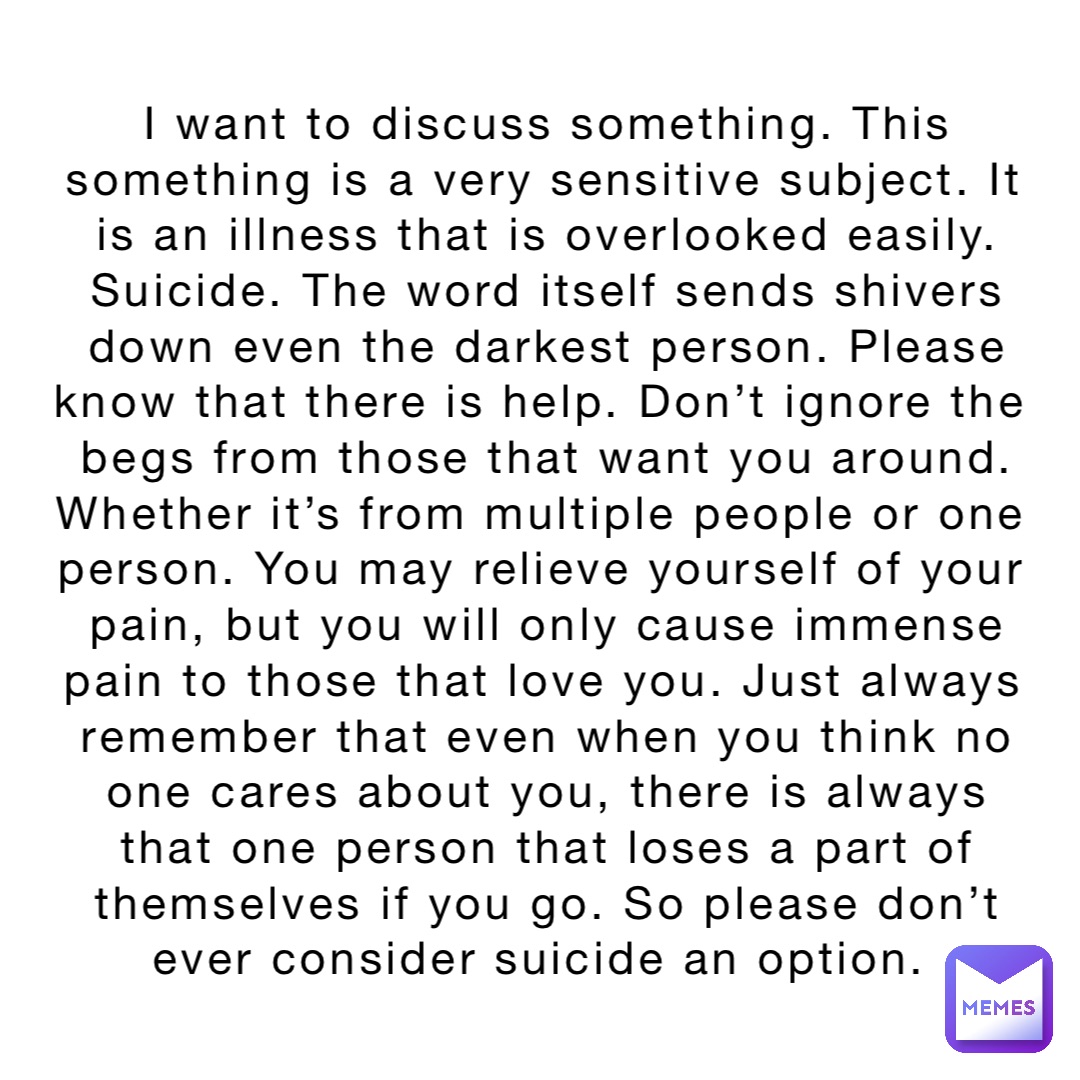 I want to discuss something. This something is a very sensitive subject. It is an illness that is overlooked easily. Suicide. The word itself sends shivers down even the darkest person. Please know that there is help. Don’t ignore the begs from those that want you around. Whether it’s from multiple people or one person. You may relieve yourself of your pain, but you will only cause immense pain to those that love you. Just always remember that even when you think no one cares about you, there is always that one person that loses a part of themselves if you go. So please don’t ever consider suicide an option.