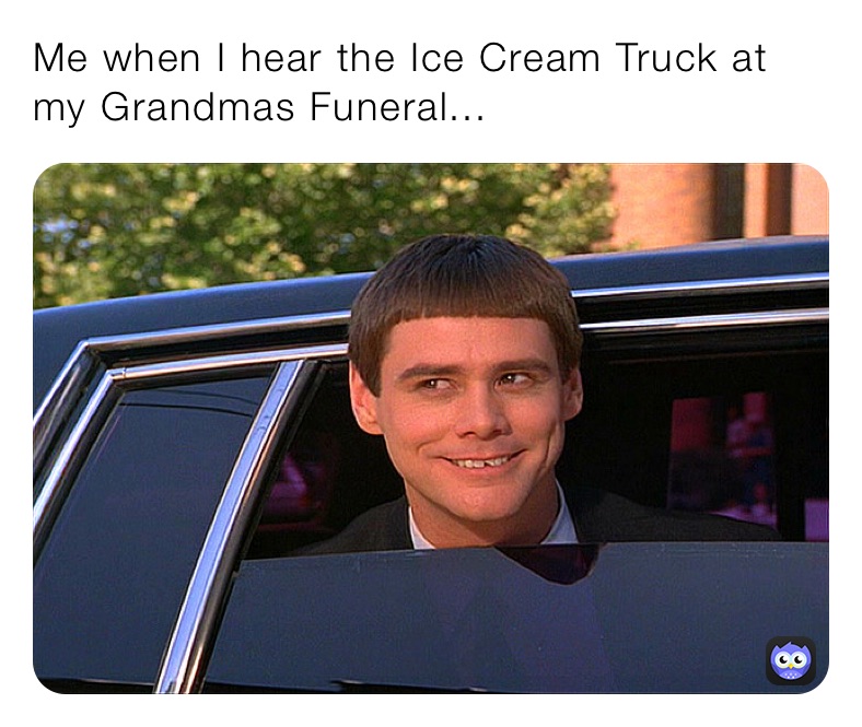 Me when I hear the Ice Cream Truck at my Grandmas Funeral...