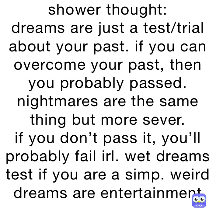 shower thought:
dreams are just a test/trial
about your past. if you can 
overcome your past, then you probably passed. nightmares are the same thing but more sever.
if you don’t pass it, you’ll probably fail irl. wet dreams test if you are a simp. weird dreams are entertainment entertainment 