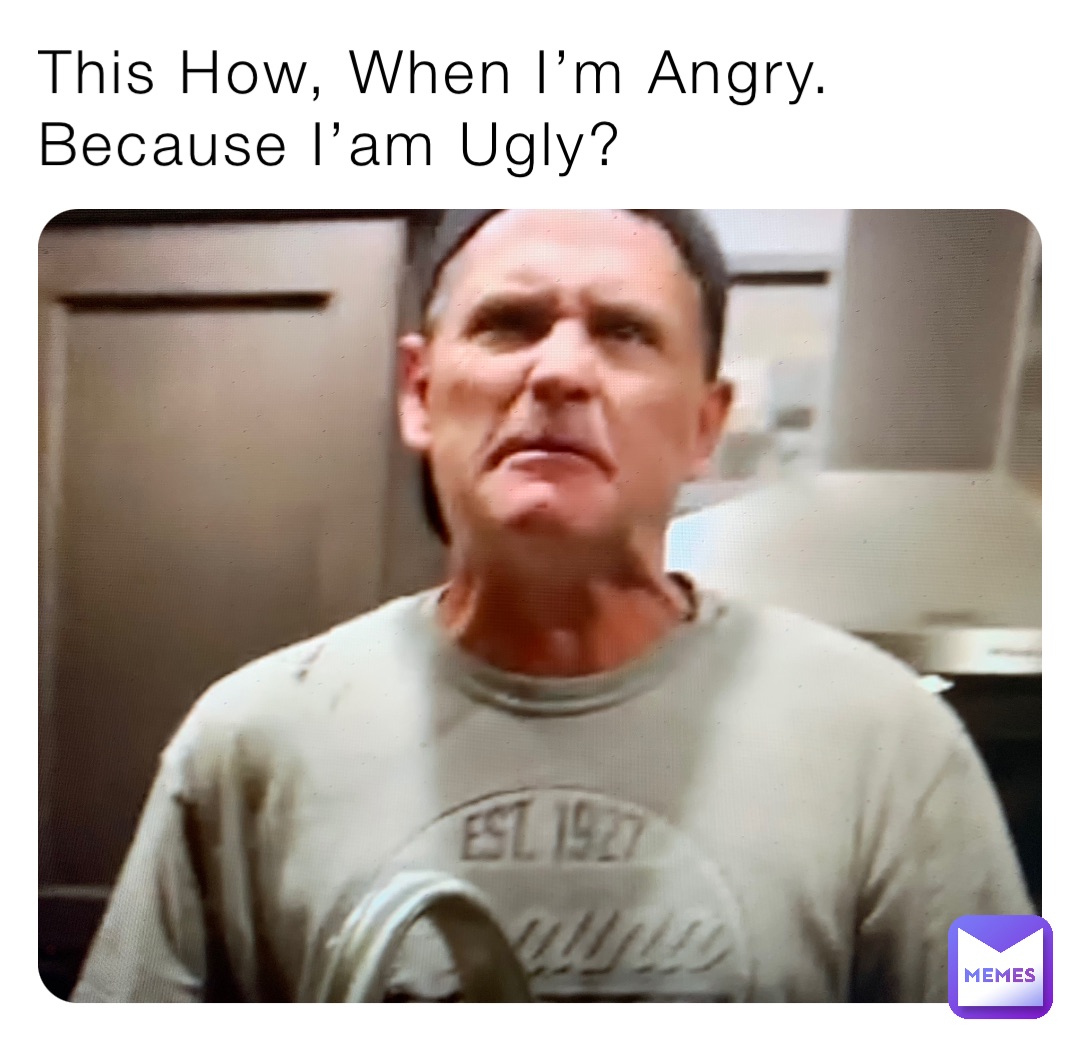 This How, When I’m Angry. Because I’am Ugly?
