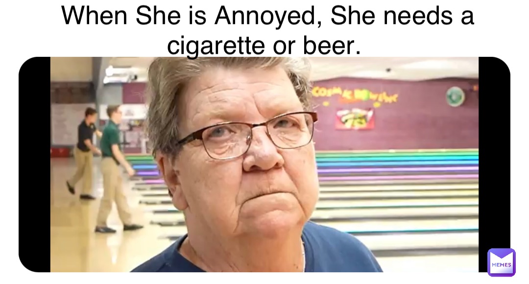 When She is Annoyed, She needs a cigarette or beer.