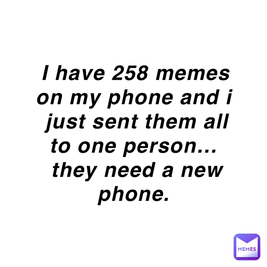I have 258 memes on my phone and I just sent them ALL to one person…
They need a new phone.