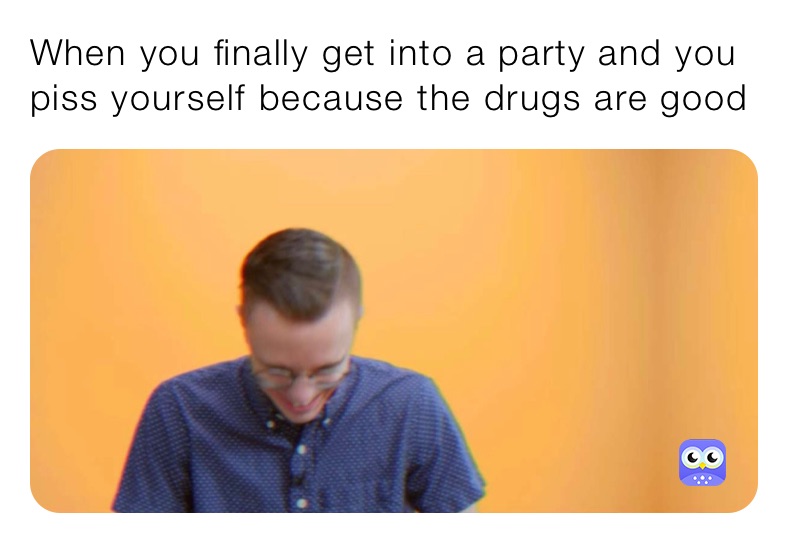 When you finally get into a party and you piss yourself because the drugs are good
