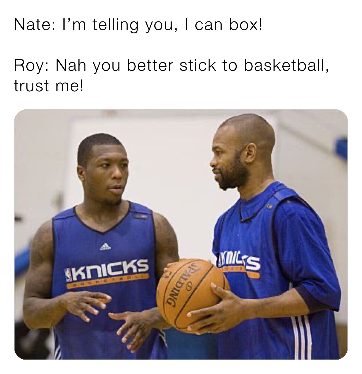 Nate: I’m telling you, I can box! 

Roy: Nah you better stick to basketball, trust me!