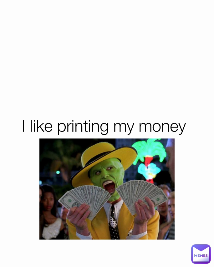 I like printing my money 