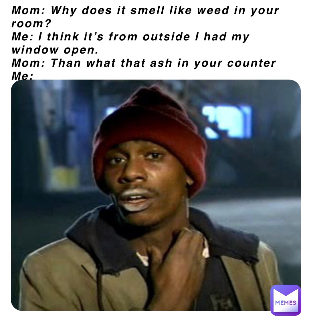 Mom: Why does it smell like weed in your room?
Me: I think it’s from outside I had my window open.
Mom: Than what that ash in your counter 
Me: