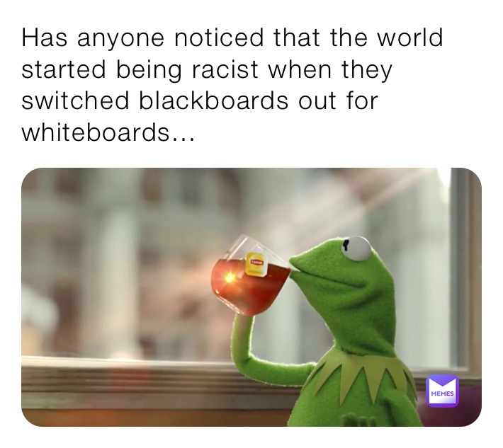 Has anyone noticed that the world started being racist when they switched blackboards out for whiteboards...