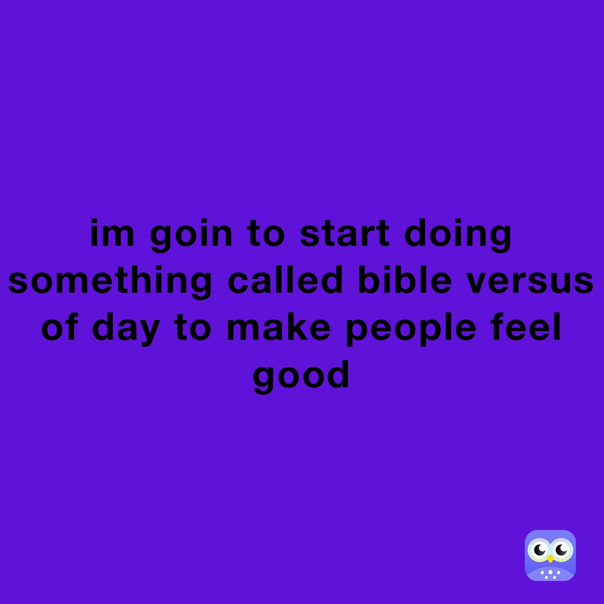 im goin to start doing something called bible versus of day to make people feel good 