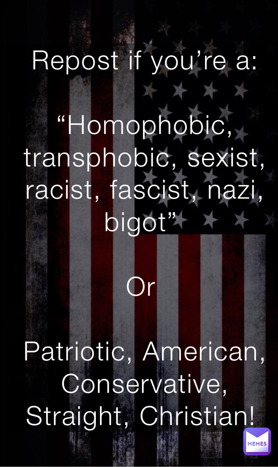 Repost if you’re a: 

“Homophobic, transphobic, sexist, racist, fascist, nazi, bigot”

Or

Patriotic, American, Conservative, Straight, Christian!
