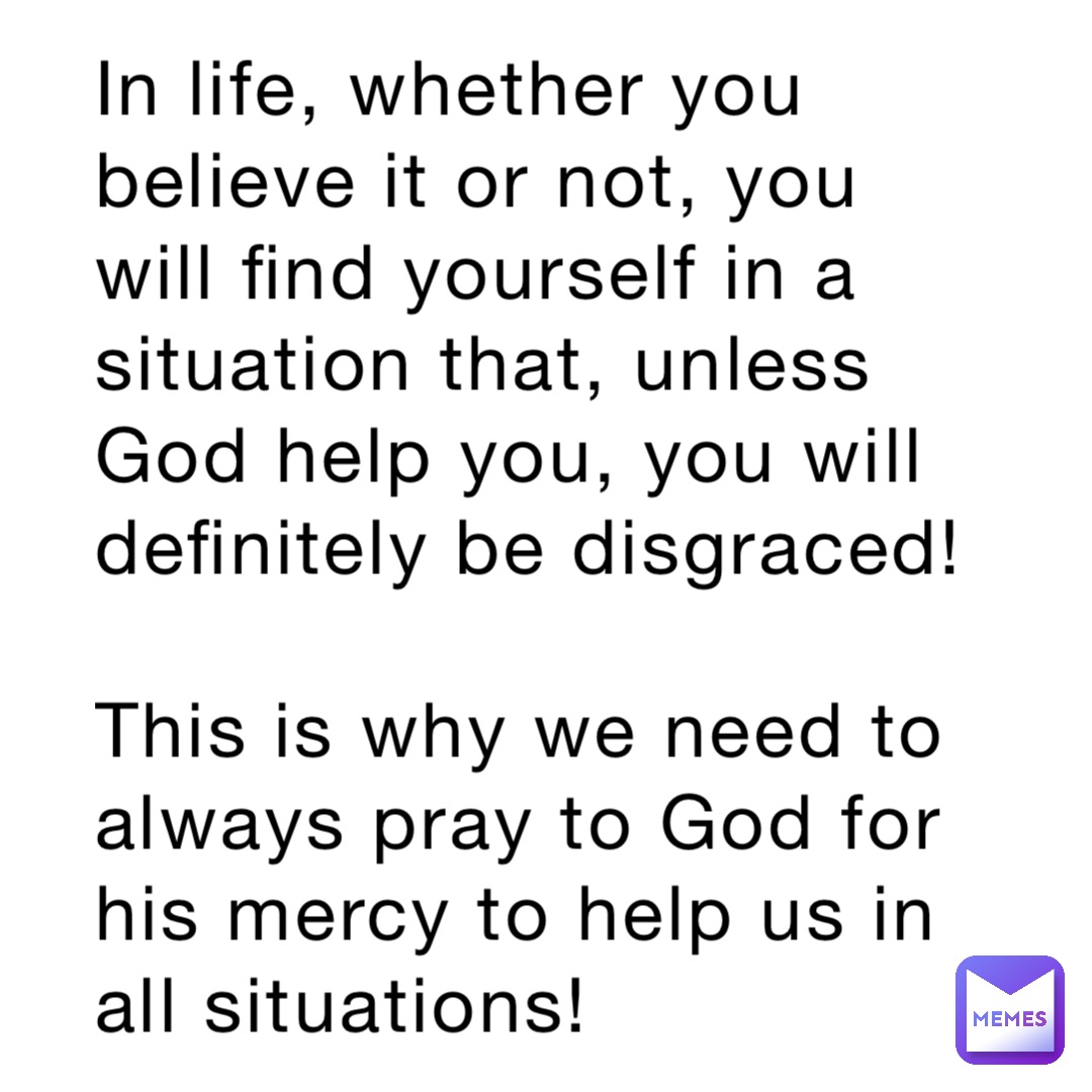 In life, whether you believe it or not, you will find yourself in a situation that, unless God help you, you will definitely be disgraced! 

This is why we need to always pray to God for his mercy to help us in all situations!