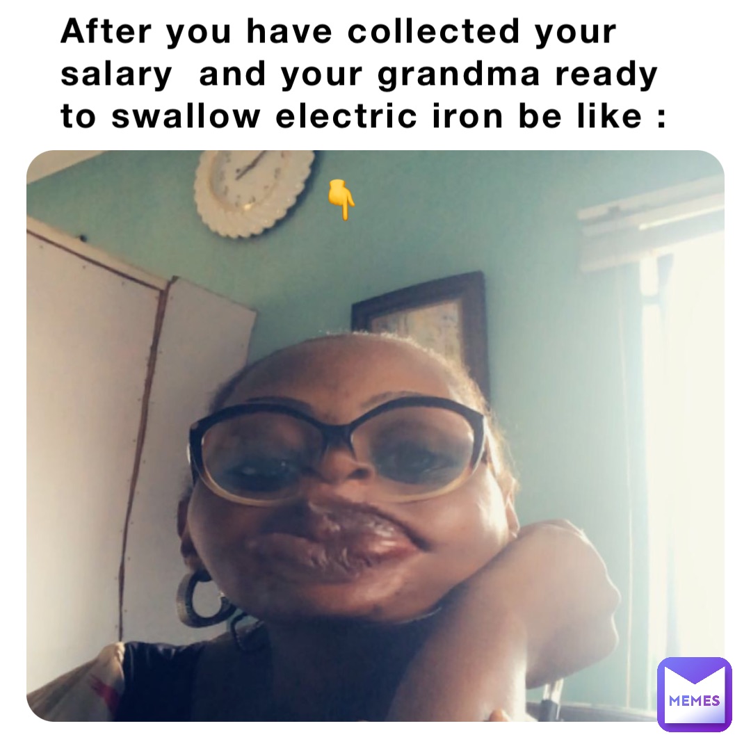 After you have collected your salary  and your grandma ready to swallow electric iron be like :

                     👇
