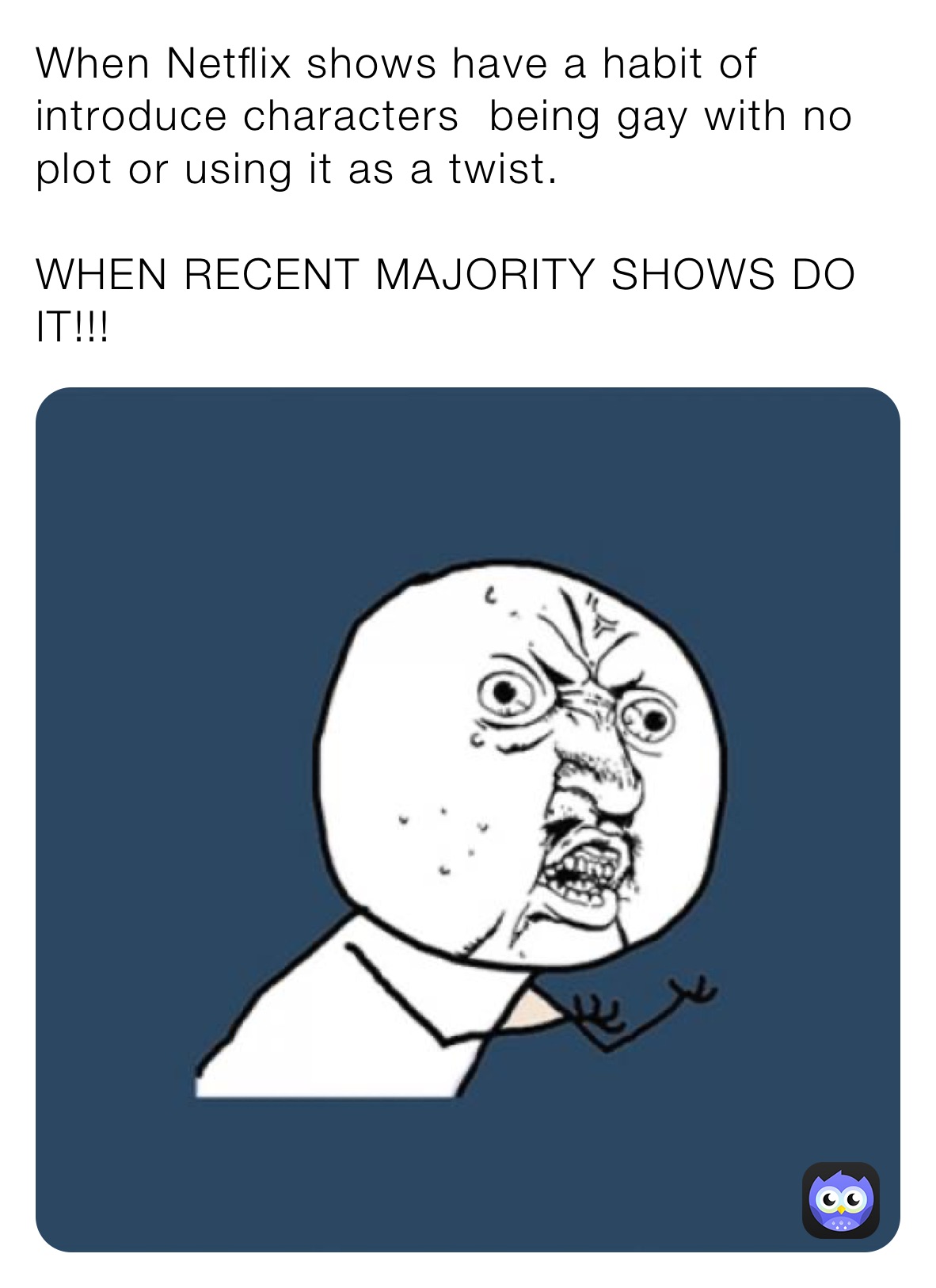 When Netflix shows have a habit of introduce characters being gay with no plot or using it as a twist.
WHEN RECENT MAJORITY SHOWS DO IT!!! When Netflix shows have a habit of introduce characters being gay with no plot or using it as a twist.
WHEN RECENT MAJORITY SHOWS DO IT!!!
