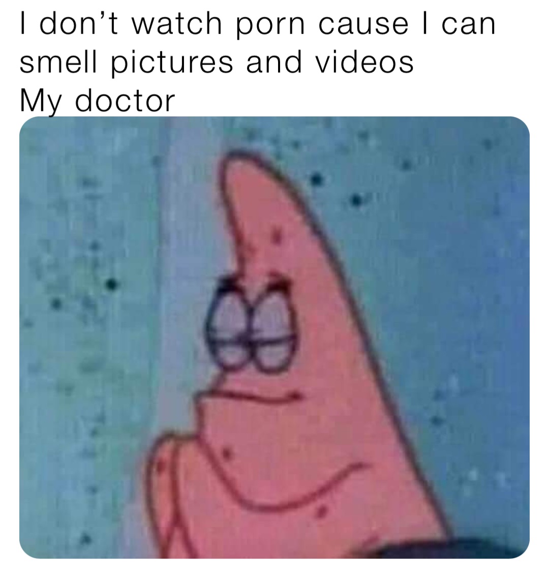 I don’t watch porn cause I can smell pictures and videos
My doctor