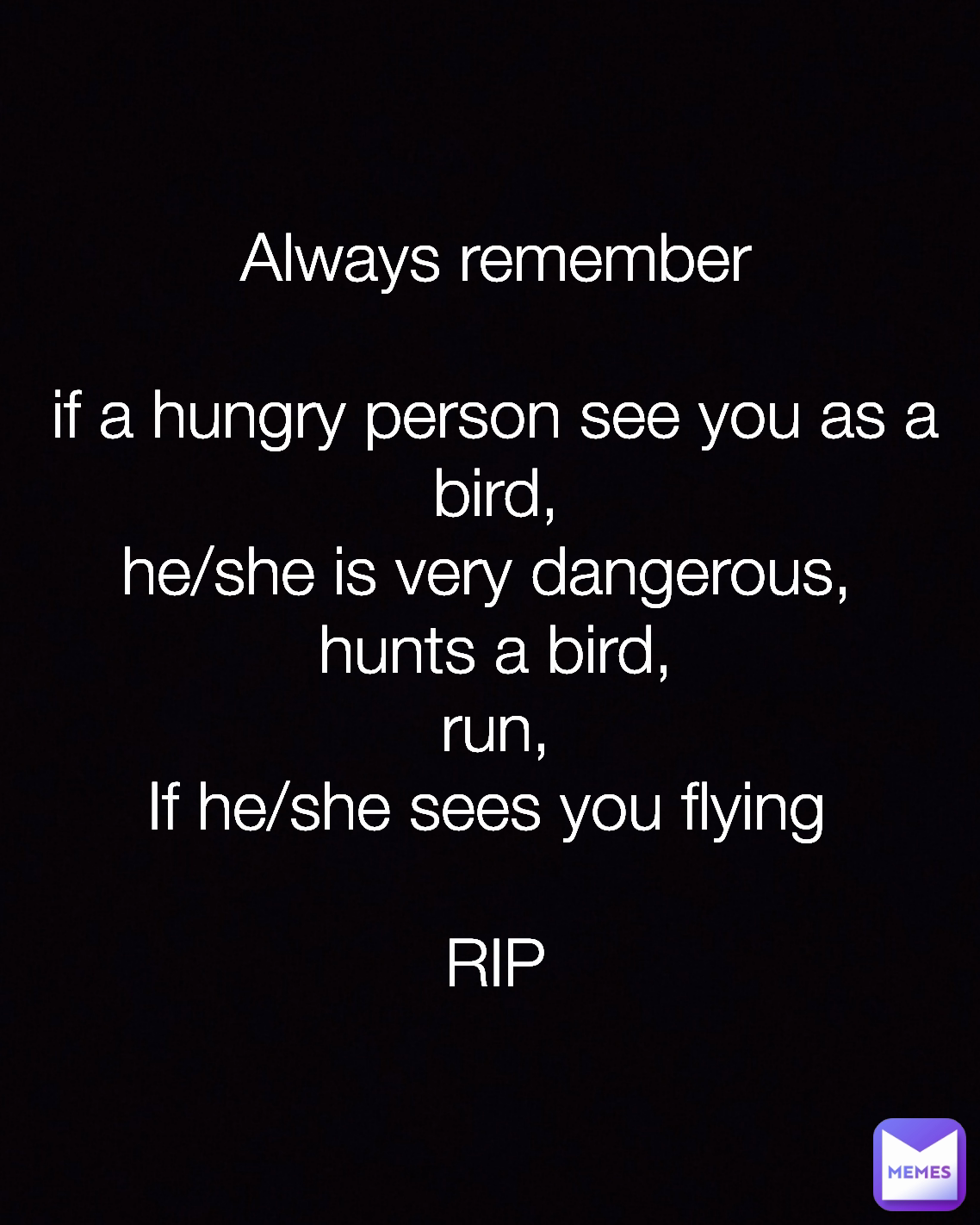 Type Text Always remember

if a hungry person see you as a bird,
he/she is very dangerous, 
hunts a bird,
run,
If he/she sees you flying 

RIP