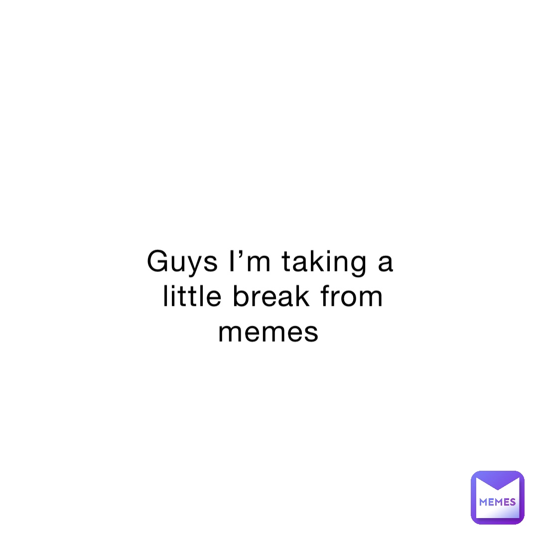 Guys I’m taking a little break from memes