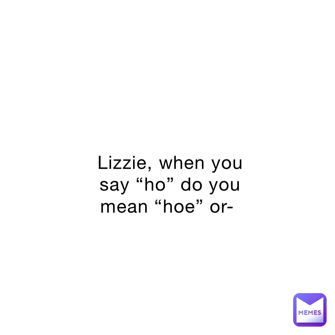 Lizzie, when you say “ho” do you mean “hoe” or-