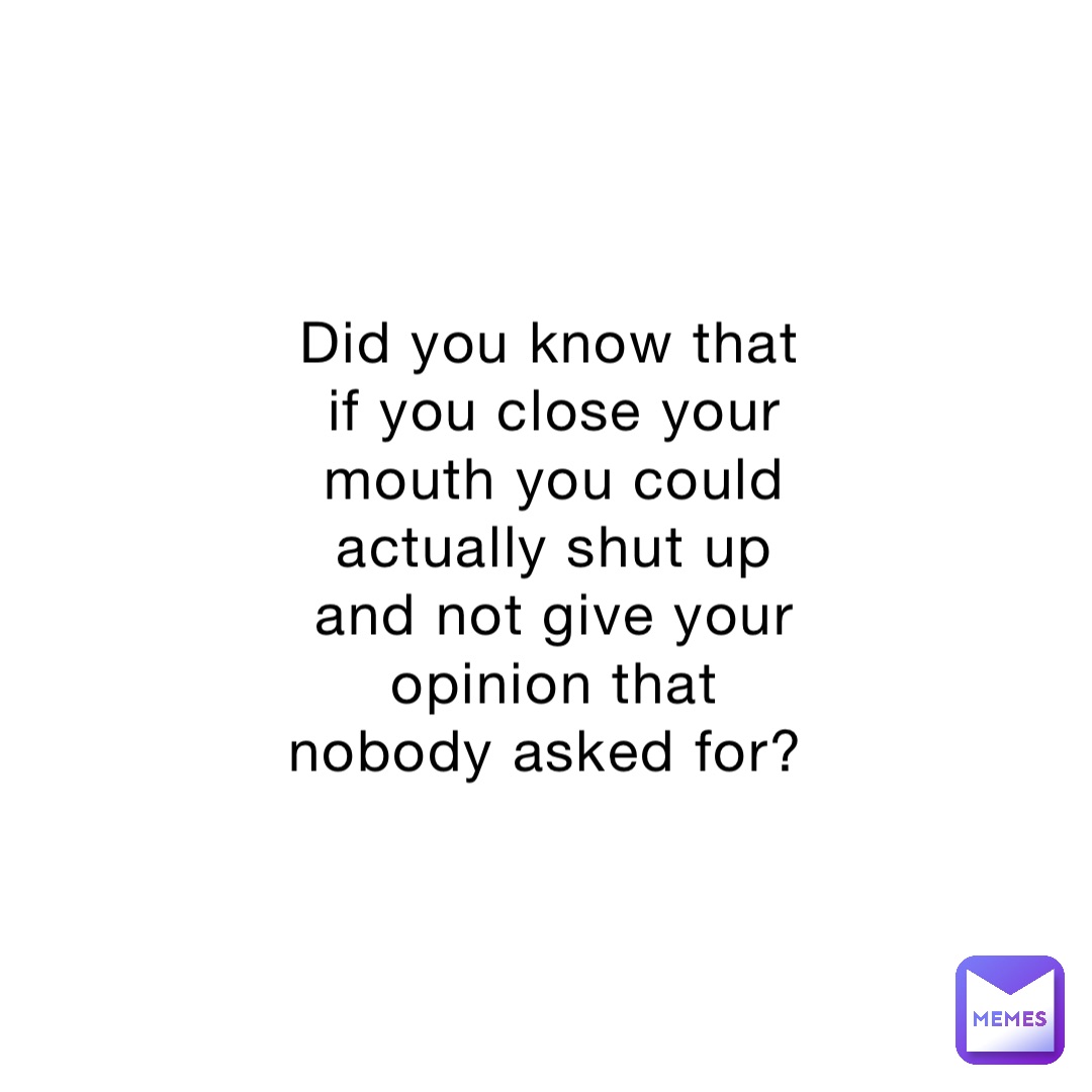 Did you know that if you close your mouth you could actually shut up and not give your opinion that nobody asked for?